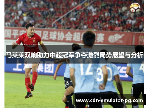 马莱莱双响助力中超冠军争夺激烈局势展望与分析