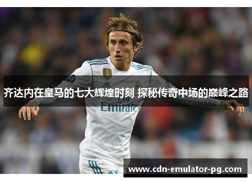 齐达内在皇马的七大辉煌时刻 探秘传奇中场的巅峰之路