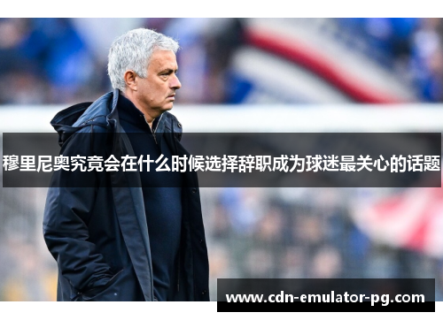 穆里尼奥究竟会在什么时候选择辞职成为球迷最关心的话题
