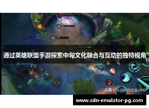 通过英雄联盟手游探索中匈文化融合与互动的独特视角