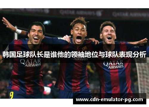 韩国足球队长是谁他的领袖地位与球队表现分析 韩国足球队长是谁他的领袖地位与球队表现分析