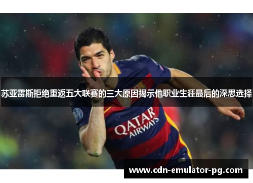 苏亚雷斯拒绝重返五大联赛的三大原因揭示他职业生涯最后的深思选择