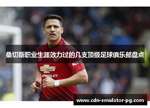 桑切斯职业生涯效力过的几支顶级足球俱乐部盘点 桑切斯职业生涯效力过的几支顶级足球俱乐部盘点