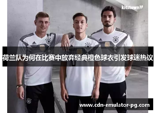 荷兰队为何在比赛中放弃经典橙色球衣引发球迷热议