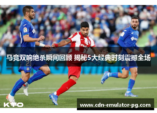 马竞双响绝杀瞬间回顾 揭秘5大经典时刻震撼全场