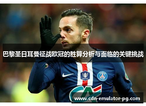 巴黎圣日耳曼征战欧冠的胜算分析与面临的关键挑战