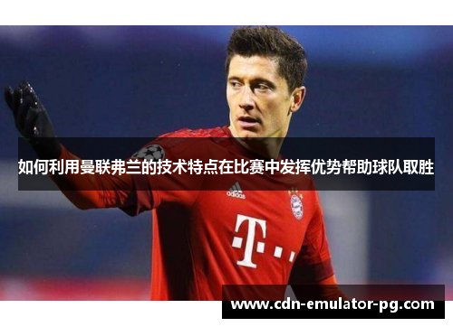 如何利用曼联弗兰的技术特点在比赛中发挥优势帮助球队取胜 如何利用曼联弗兰的技术特点在比赛中发挥优势帮助球队取胜