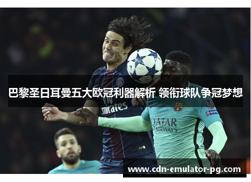 巴黎圣日耳曼五大欧冠利器解析 领衔球队争冠梦想 巴黎圣日耳曼五大欧冠利器解析 领衔球队争冠梦想