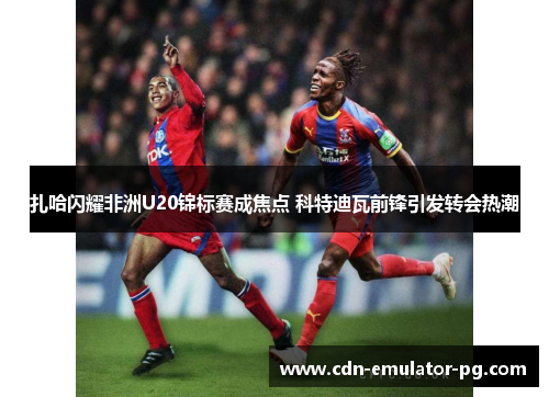 扎哈闪耀非洲U20锦标赛成焦点 科特迪瓦前锋引发转会热潮