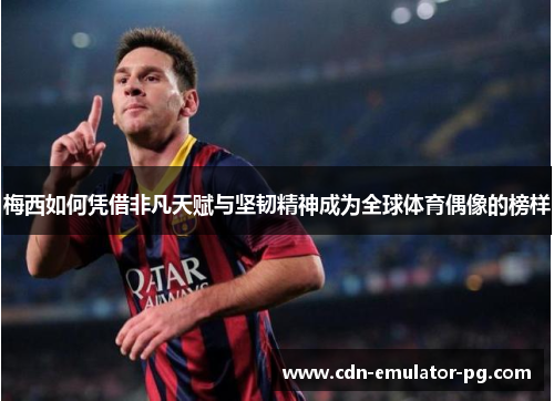 梅西如何凭借非凡天赋与坚韧精神成为全球体育偶像的榜样