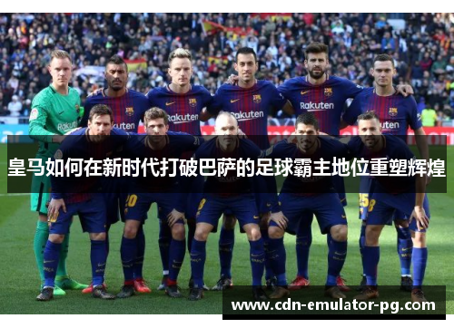皇马如何在新时代打破巴萨的足球霸主地位重塑辉煌