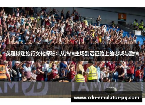 英超球迷旅行文化探秘:从热情主场到远征路上的忠诚与激情 英超球迷旅行文化探秘:从热情主场到远征路上的忠诚与激情