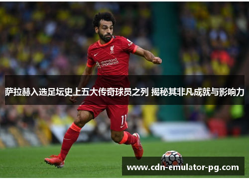 萨拉赫入选足坛史上五大传奇球员之列 揭秘其非凡成就与影响力 萨拉赫入选足坛史上五大传奇球员之列 揭秘其非凡成就与影响力