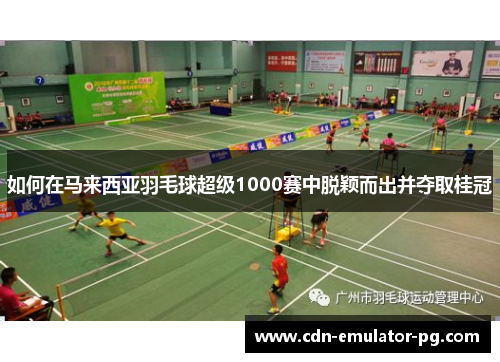 如何在马来西亚羽毛球超级1000赛中脱颖而出并夺取桂冠 如何在马来西亚羽毛球超级1000赛中脱颖而出并夺取桂冠