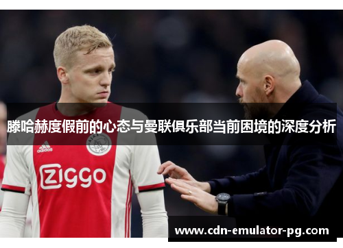 滕哈赫度假前的心态与曼联俱乐部当前困境的深度分析