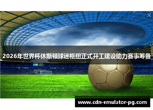 2026年世界杯休斯顿球迷枢纽正式开工建设助力赛事筹备