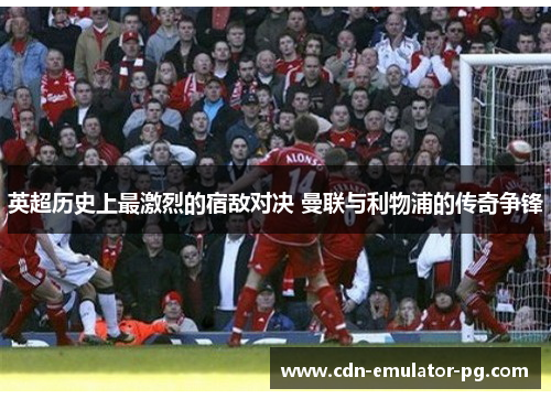 英超历史上最激烈的宿敌对决 曼联与利物浦的传奇争锋