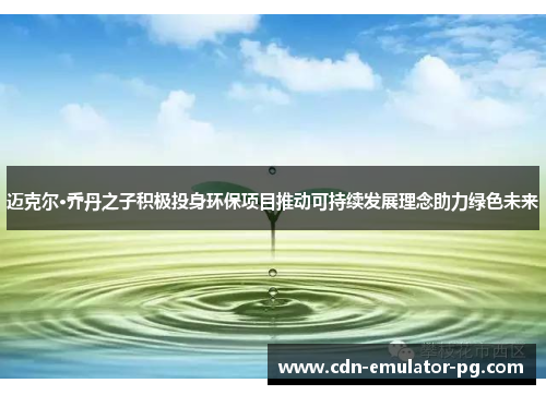 迈克尔·乔丹之子积极投身环保项目推动可持续发展理念助力绿色未来