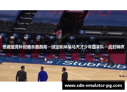 恩德里克补时绝杀墨西哥一球定乾坤皇马天才少年国家队一战封神夜