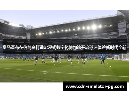 皇马宣布在伯纳乌打造沉浸式数字化博物馆开启球迷体验新时代全新