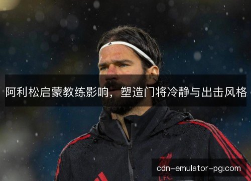 阿利松启蒙教练影响，塑造门将冷静与出击风格
